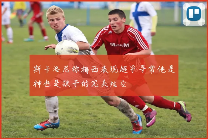 斯卡洛尼称梅西表现超乎寻常他是神也是孩子的完美结合
