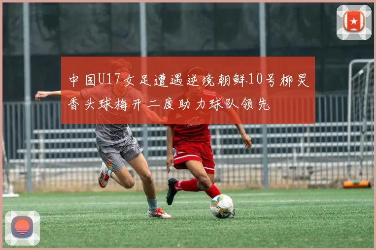 中国U17女足遭遇逆境朝鲜10号柳炅香头球梅开二度助力球队领先