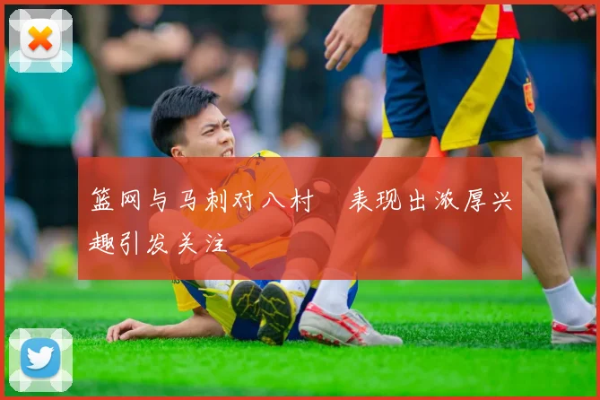 篮网与马刺对八村塁表现出浓厚兴趣引发关注