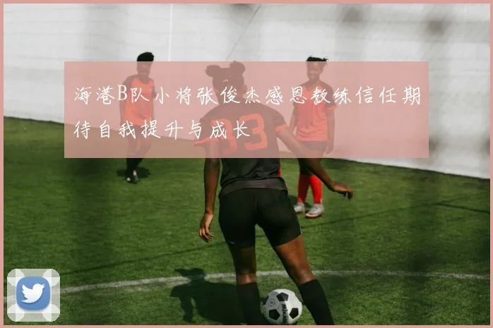 海港B队小将张俊杰感恩教练信任期待自我提升与成长