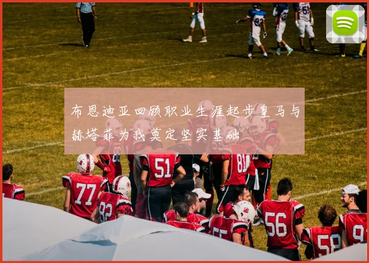 布恩迪亚回顾职业生涯起步皇马与赫塔菲为我奠定坚实基础