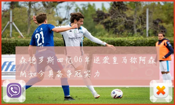 森德罗斯回忆06年逆袭皇马称阿森纳如今具备争冠实力
