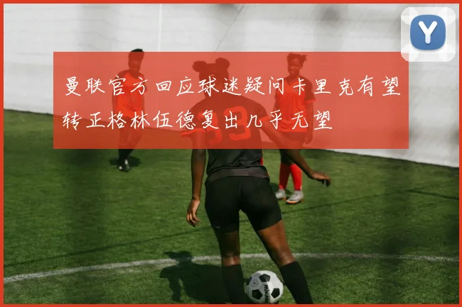曼联官方回应球迷疑问卡里克有望转正格林伍德复出几乎无望