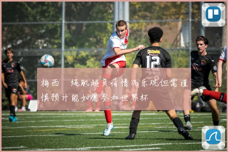梅西腘绳肌超负荷情况乐观但需谨慎预计能如愿参加世界杯