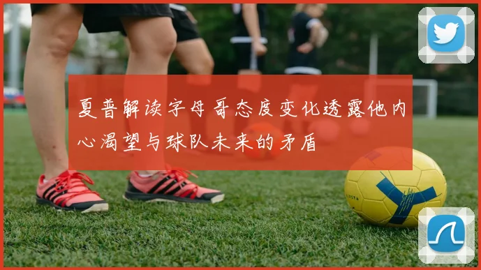 夏普解读字母哥态度变化透露他内心渴望与球队未来的矛盾