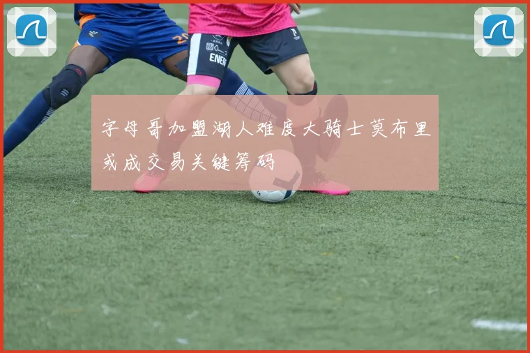 字母哥加盟湖人难度大骑士莫布里或成交易关键筹码