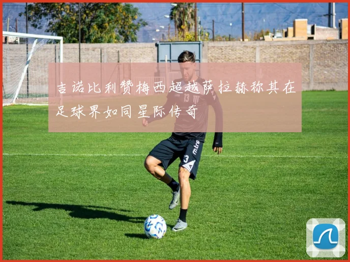 吉诺比利赞梅西超越萨拉赫称其在足球界如同星际传奇