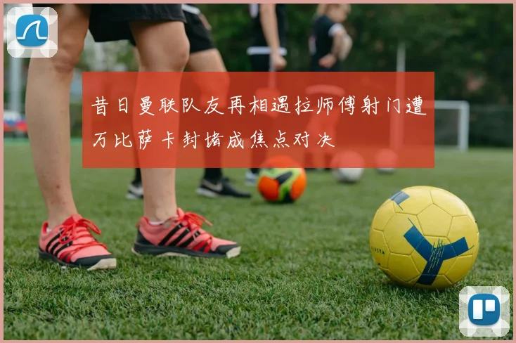昔日曼联队友再相遇拉师傅射门遭万比萨卡封堵成焦点对决