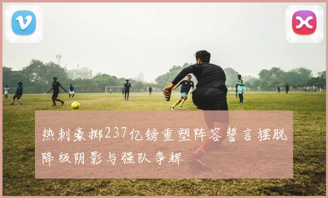 热刺豪掷237亿镑重塑阵容誓言摆脱降级阴影与强队争辉