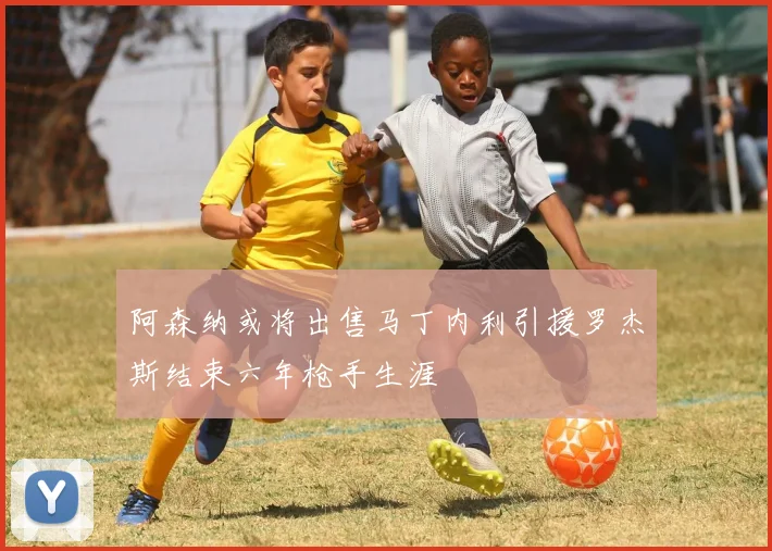 阿森纳或将出售马丁内利引援罗杰斯结束六年枪手生涯