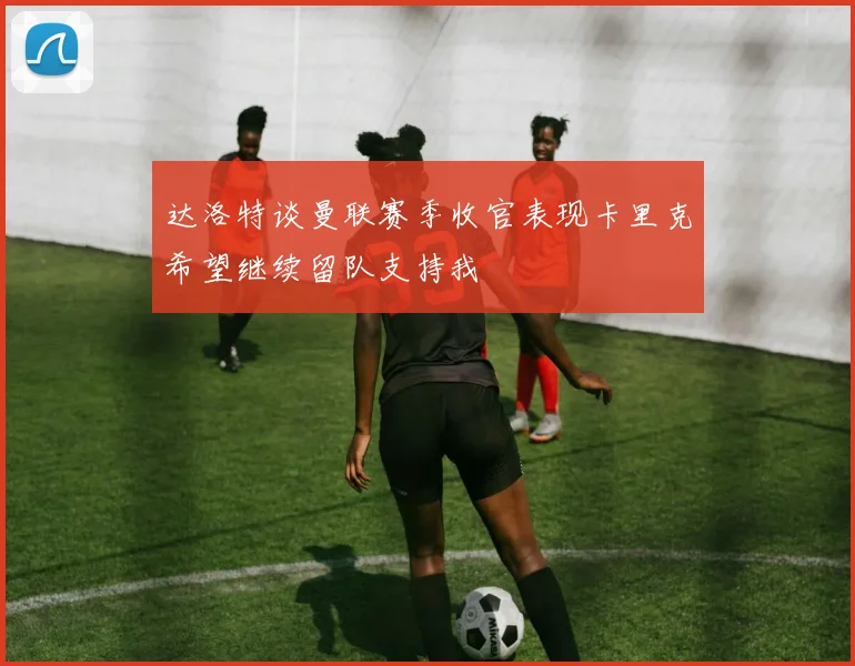 达洛特谈曼联赛季收官表现卡里克希望继续留队支持我