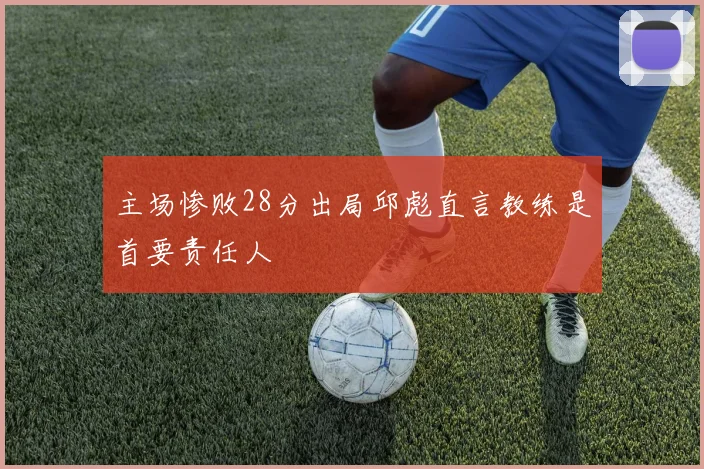 主场惨败28分出局邱彪直言教练是首要责任人