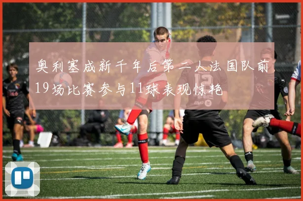 奥利塞成新千年后第二人法国队前19场比赛参与11球表现惊艳