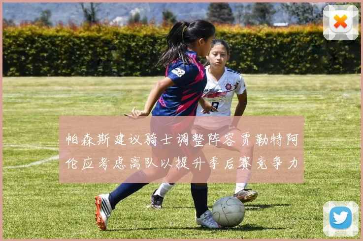 帕森斯建议骑士调整阵容贾勒特阿伦应考虑离队以提升季后赛竞争力