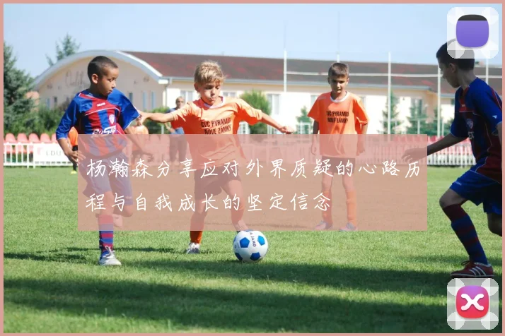 杨瀚森分享应对外界质疑的心路历程与自我成长的坚定信念