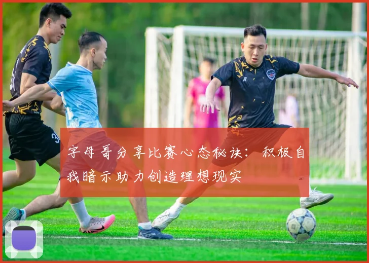 字母哥分享比赛心态秘诀：积极自我暗示助力创造理想现实