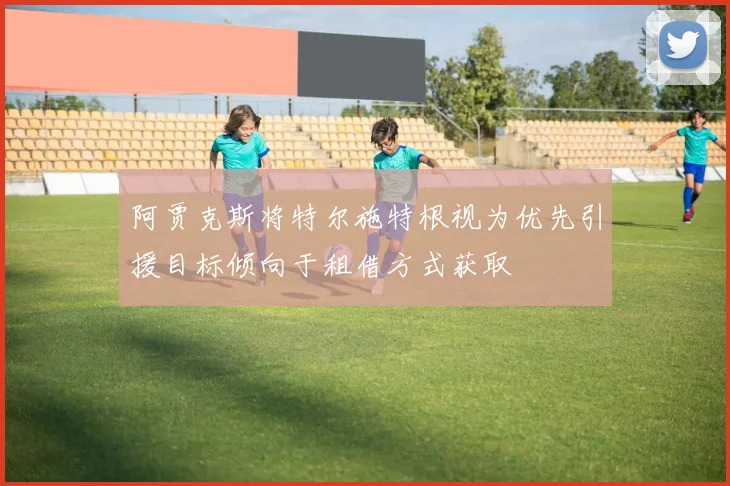 阿贾克斯将特尔施特根视为优先引援目标倾向于租借方式获取