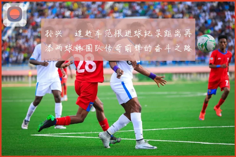 孙兴慜追赶车范根进球纪录距离再添两球韩国队传奇前锋的奋斗之路