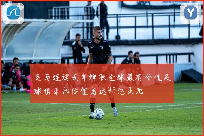 皇马连续五年蝉联全球最有价值足球俱乐部估值高达95亿美元